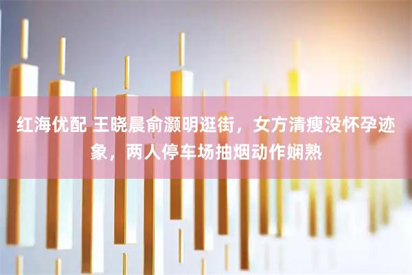 红海优配 王晓晨俞灏明逛街，女方清瘦没怀孕迹象，两人停车场抽烟动作娴熟