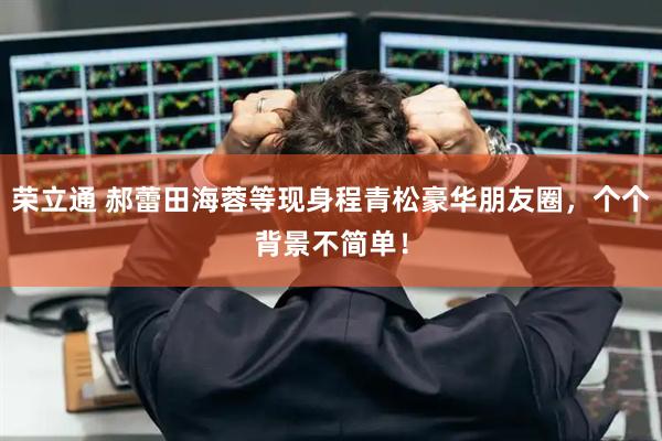 荣立通 郝蕾田海蓉等现身程青松豪华朋友圈，个个背景不简单！