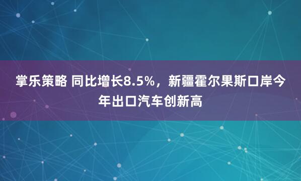 掌乐策略 同比增长8.5%，新疆霍尔果斯口岸今年出口汽车创新高