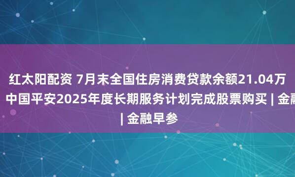 红太阳配资 7月末全国住房消费贷款余额21.04万亿元；中国平安2025年度长期服务计划完成股票购买 | 金融早参