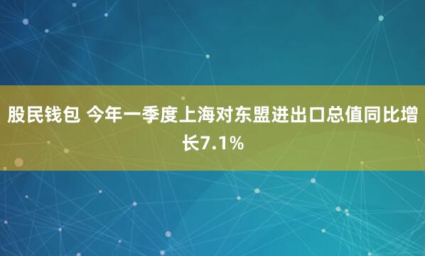 股民钱包 今年一季度上海对东盟进出口总值同比增长7.1%