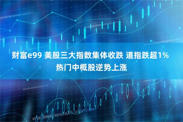 财富e99 美股三大指数集体收跌 道指跌超1% 热门中概股逆势上涨