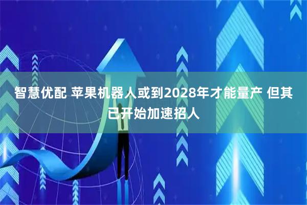 智慧优配 苹果机器人或到2028年才能量产 但其已开始加速招人