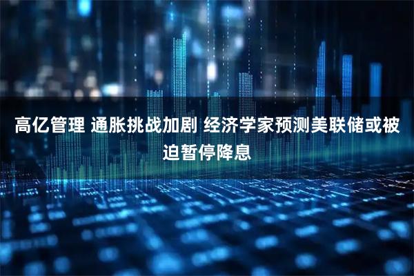 高亿管理 通胀挑战加剧 经济学家预测美联储或被迫暂停降息