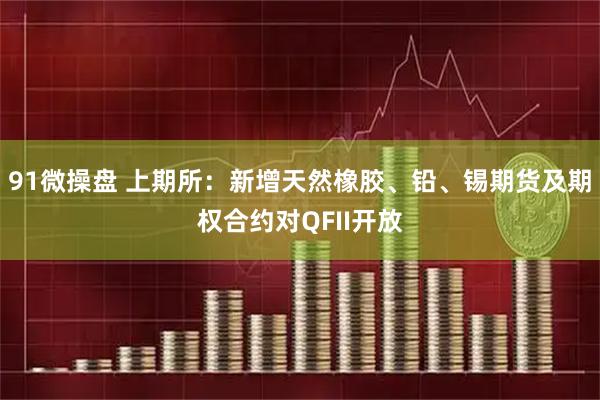 91微操盘 上期所：新增天然橡胶、铅、锡期货及期权合约对QFII开放