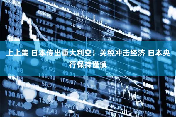 上上策 日本传出重大利空！关税冲击经济 日本央行保持谨慎