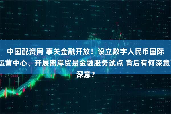 中国配资网 事关金融开放！设立数字人民币国际运营中心、开展离岸贸易金融服务试点 背后有何深意？