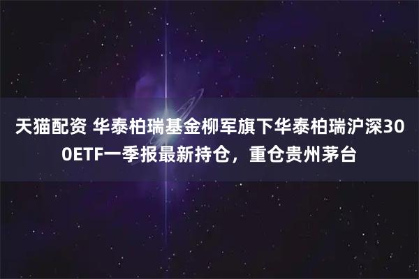 天猫配资 华泰柏瑞基金柳军旗下华泰柏瑞沪深300ETF一季报最新持仓，重仓贵州茅台