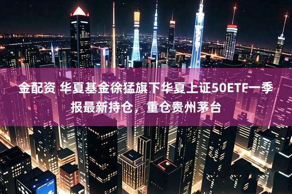 金配资 华夏基金徐猛旗下华夏上证50ETF一季报最新持仓，重仓贵州茅台