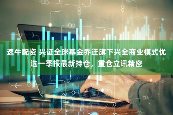 速牛配资 兴证全球基金乔迁旗下兴全商业模式优选一季报最新持仓，重仓立讯精密