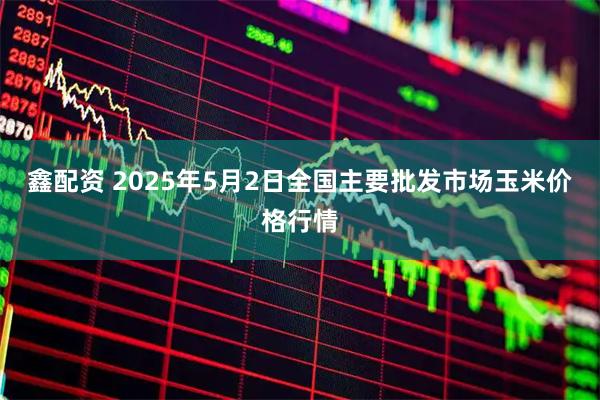 鑫配资 2025年5月2日全国主要批发市场玉米价格行情