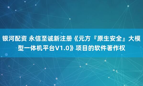 银河配资 永信至诚新注册《元方『原生安全』大模型一体机平台V1.0》项目的软件著作权