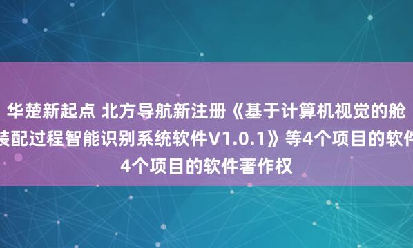 华楚新起点 北方导航新注册《基于计算机视觉的舱类产品装配过程智能识别系统软件V1.0.1》等4个项目的软件著作权