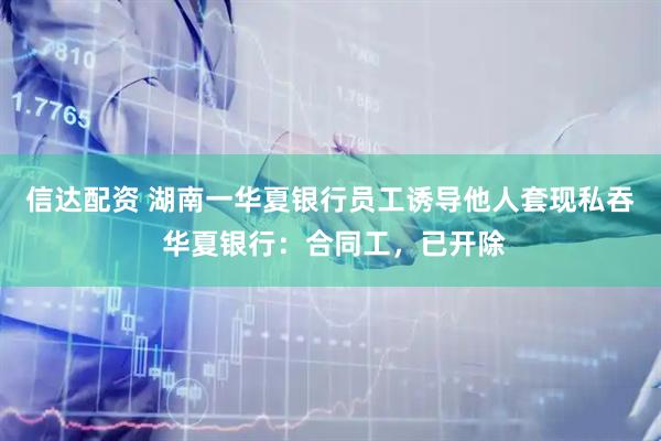 信达配资 湖南一华夏银行员工诱导他人套现私吞 华夏银行：合同工，已开除
