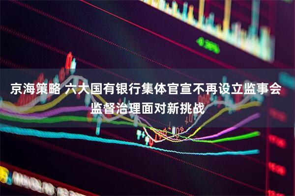 京海策略 六大国有银行集体官宣不再设立监事会 监督治理面对新挑战