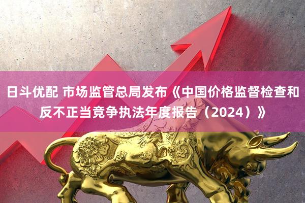 日斗优配 市场监管总局发布《中国价格监督检查和反不正当竞争执法年度报告（2024）》