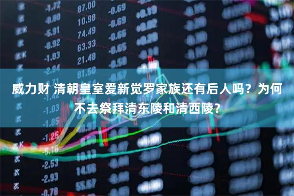 威力财 清朝皇室爱新觉罗家族还有后人吗？为何不去祭拜清东陵和清西陵？