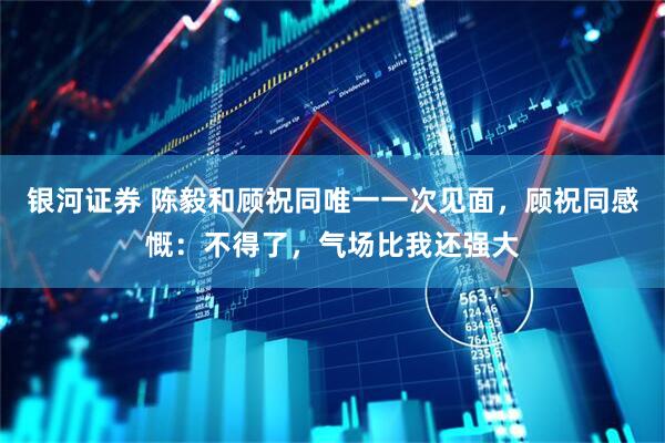 银河证券 陈毅和顾祝同唯一一次见面，顾祝同感慨：不得了，气场比我还强大