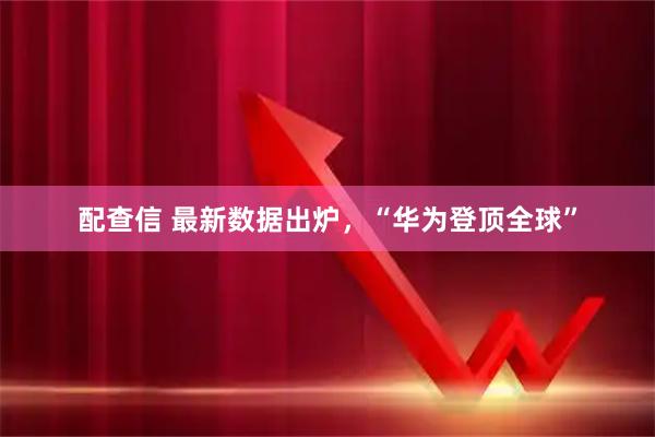 配查信 最新数据出炉，“华为登顶全球”