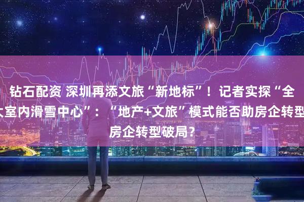 钻石配资 深圳再添文旅“新地标”！记者实探“全球最大室内滑雪中心”：“地产+文旅”模式能否助房企转型破局？