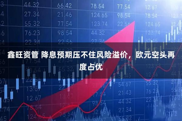 鑫旺资管 降息预期压不住风险溢价，欧元空头再度占优