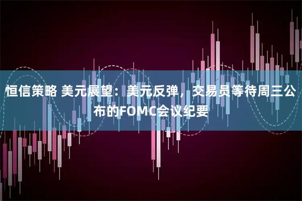 恒信策略 美元展望：美元反弹，交易员等待周三公布的FOMC会议纪要
