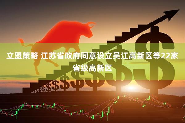 立盟策略 江苏省政府同意设立吴江高新区等22家省级高新区