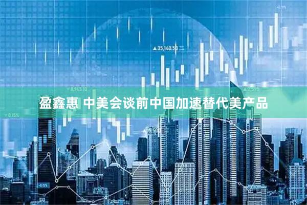 盈鑫惠 中美会谈前中国加速替代美产品