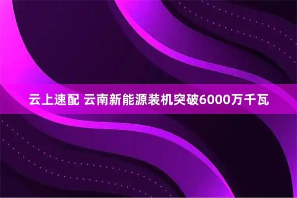 云上速配 云南新能源装机突破6000万千瓦