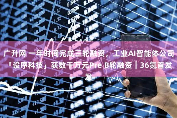 广升网 一年时间完成三轮融资,工业AI智能体公司「设序科技」获数千万元Pre B轮融资|36氪首发