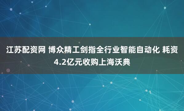 江苏配资网 博众精工剑指全行业智能自动化 耗资4.2亿元收购上海沃典