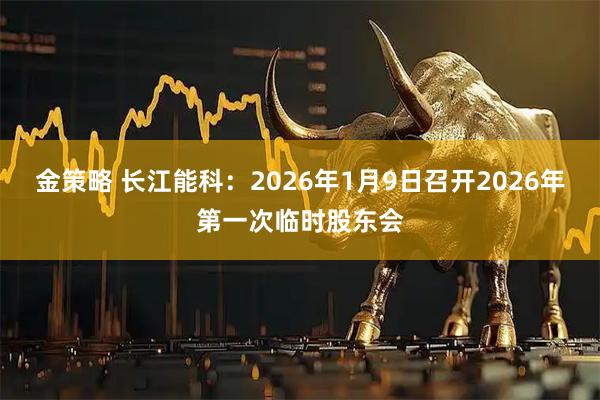 金策略 长江能科：2026年1月9日召开2026年第一次临时股东会
