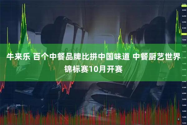牛来乐 百个中餐品牌比拼中国味道 中餐厨艺世界锦标赛10月开赛
