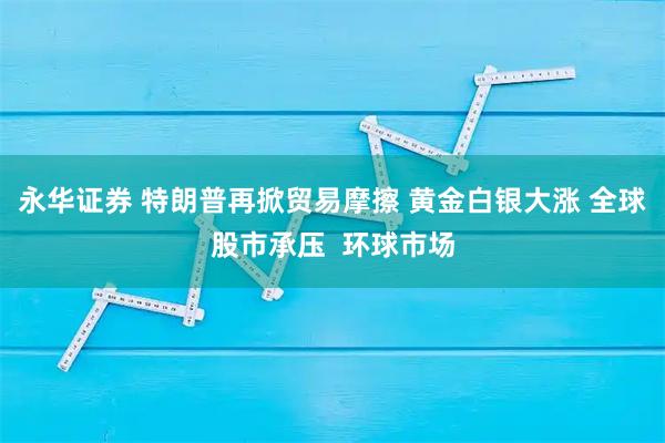 永华证券 特朗普再掀贸易摩擦 黄金白银大涨 全球股市承压  环球市场