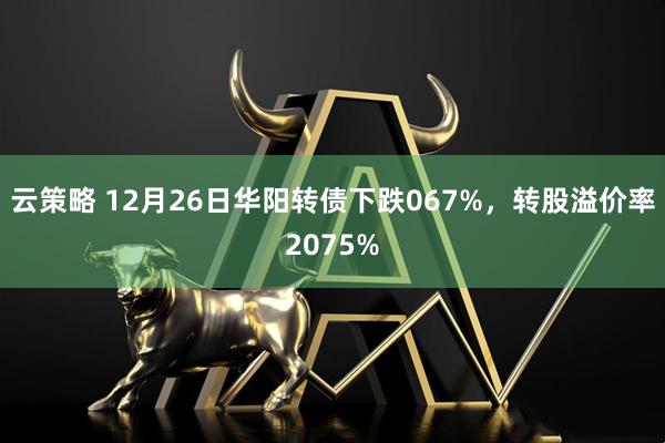云策略 12月26日华阳转债下跌067%，转股溢价率2075%