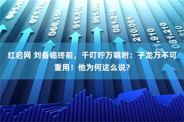 红启网 刘备临终前,千叮咛万嘱咐:子龙万不可重用!他为何这么说?