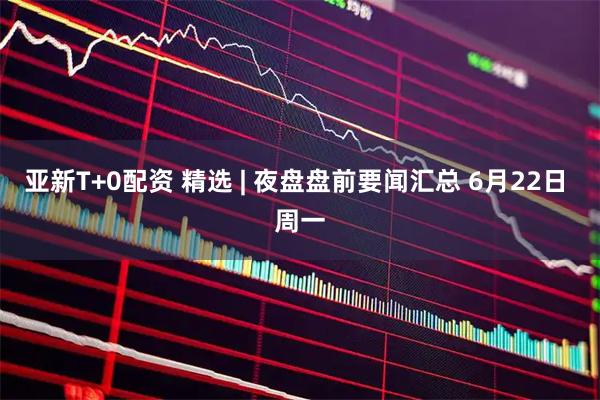 亚新T+0配资 精选 | 夜盘盘前要闻汇总 6月22日 周一